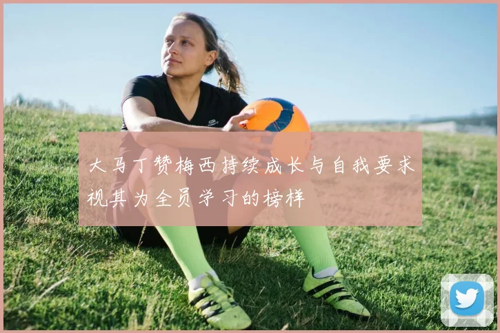 大马丁赞梅西持续成长与自我要求视其为全员学习的榜样