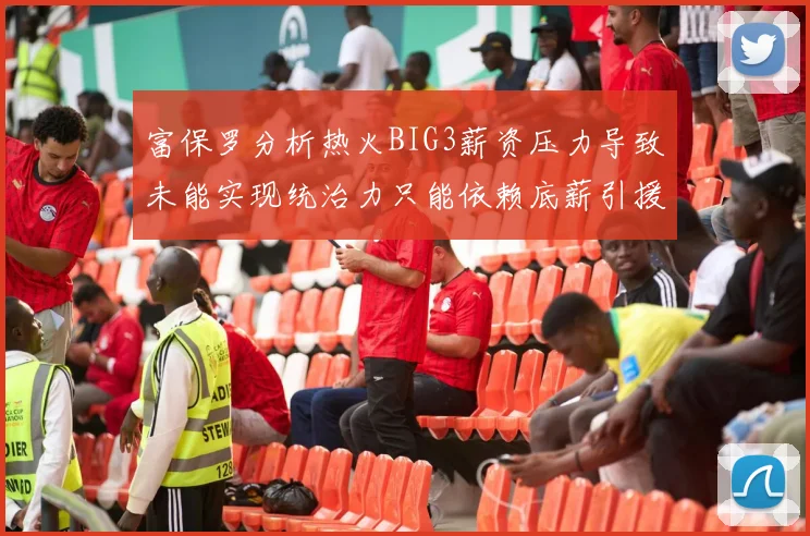 富保罗分析热火BIG3薪资压力导致未能实现统治力只能依赖底薪引援