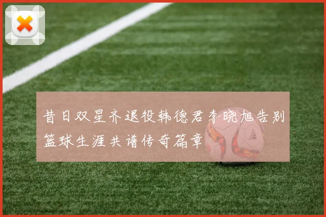 昔日双星齐退役韩德君李晓旭告别篮球生涯共谱传奇篇章
