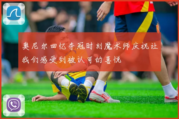 奥尼尔回忆夺冠时刻魔术师庆祝让我们感受到被认可的喜悦