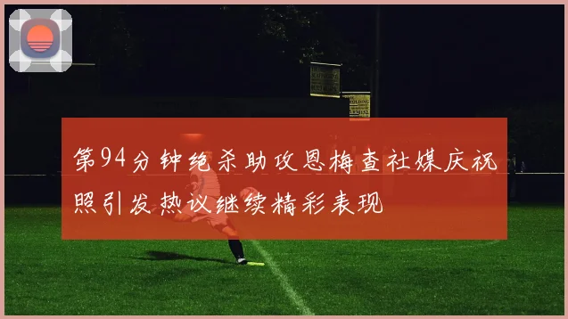 第94分钟绝杀助攻恩梅查社媒庆祝照引发热议继续精彩表现