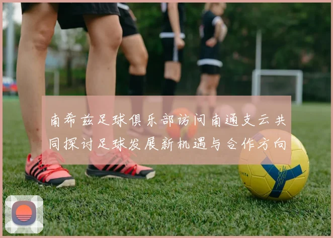 南希兹足球俱乐部访问南通支云共同探讨足球发展新机遇与合作方向