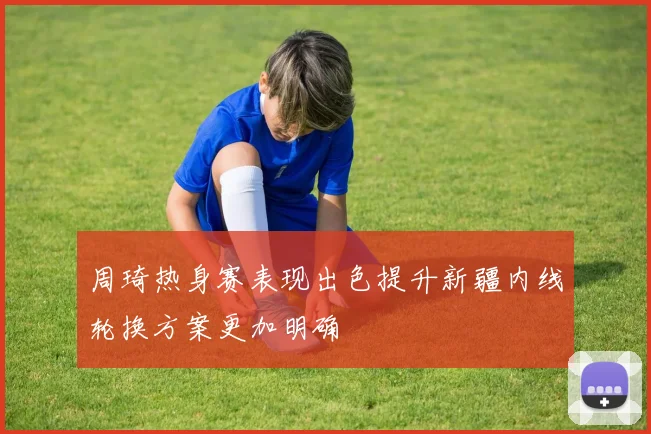 周琦热身赛表现出色提升新疆内线轮换方案更加明确