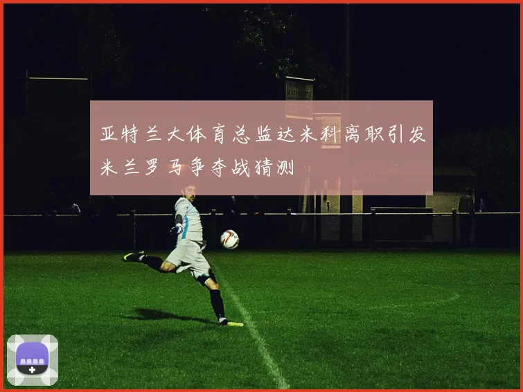 亚特兰大体育总监达米科离职引发米兰罗马争夺战猜测