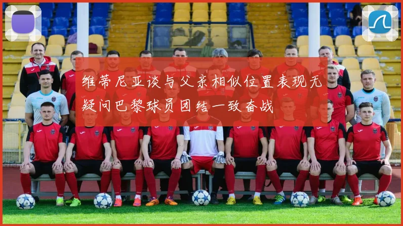 维蒂尼亚谈与父亲相似位置表现无疑问巴黎球员团结一致奋战