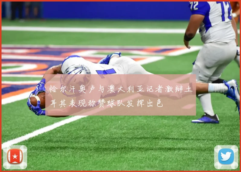 恰尔汗奥卢与澳大利亚记者激辩土耳其表现称赞球队发挥出色