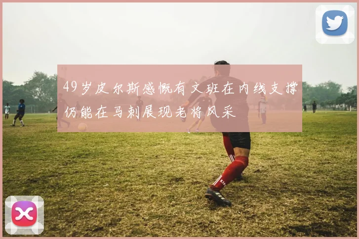49岁皮尔斯感慨有文班在内线支撑仍能在马刺展现老将风采