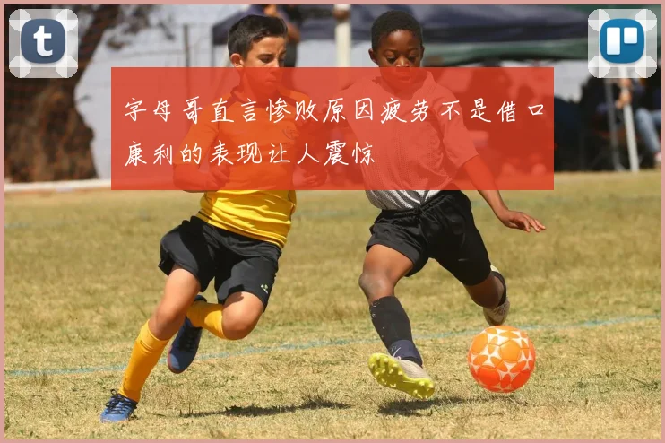 字母哥直言惨败原因疲劳不是借口康利的表现让人震惊