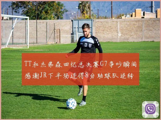 TT和杰弗森回忆总决赛G7争吵瞬间感谢JR下半场连得8分助球队逆转