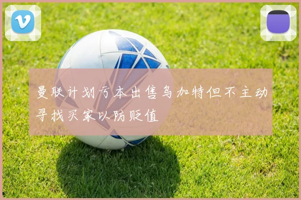 曼联计划亏本出售乌加特但不主动寻找买家以防贬值