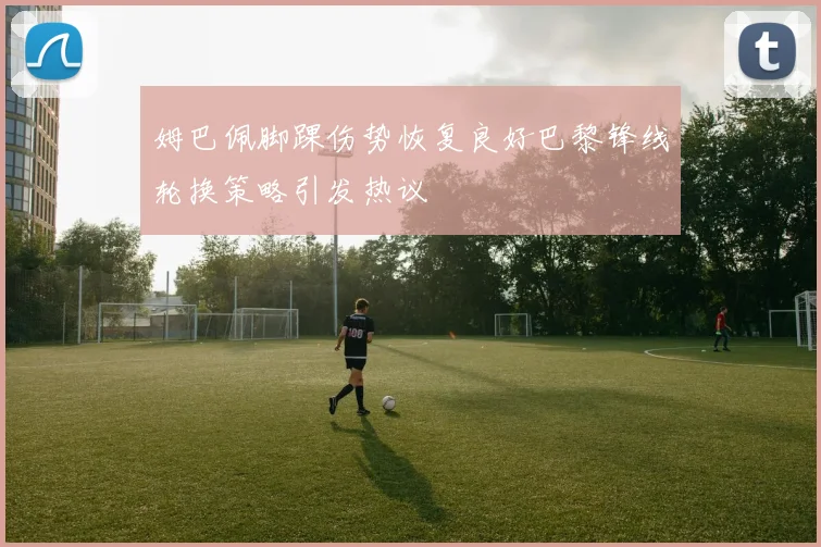 姆巴佩脚踝伤势恢复良好巴黎锋线轮换策略引发热议
