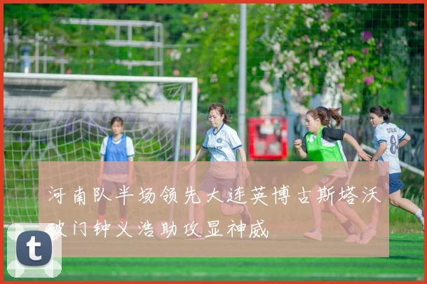 河南队半场领先大连英博古斯塔沃破门钟义浩助攻显神威