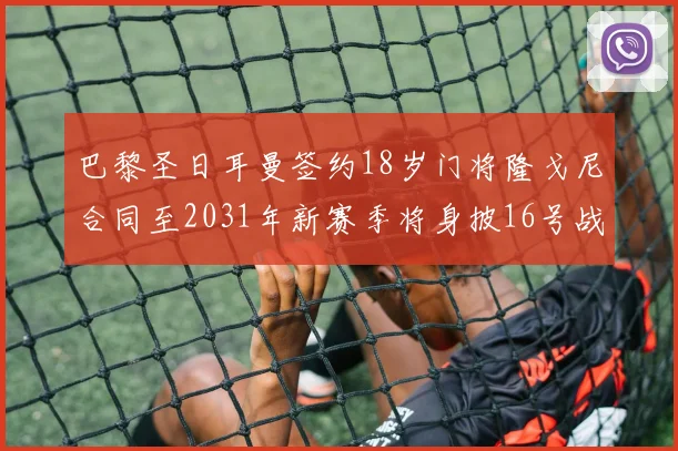 巴黎圣日耳曼签约18岁门将隆戈尼合同至2031年新赛季将身披16号战袍