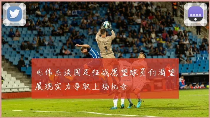 毛伟杰谈国足征战愿望球员们渴望展现实力争取上场机会