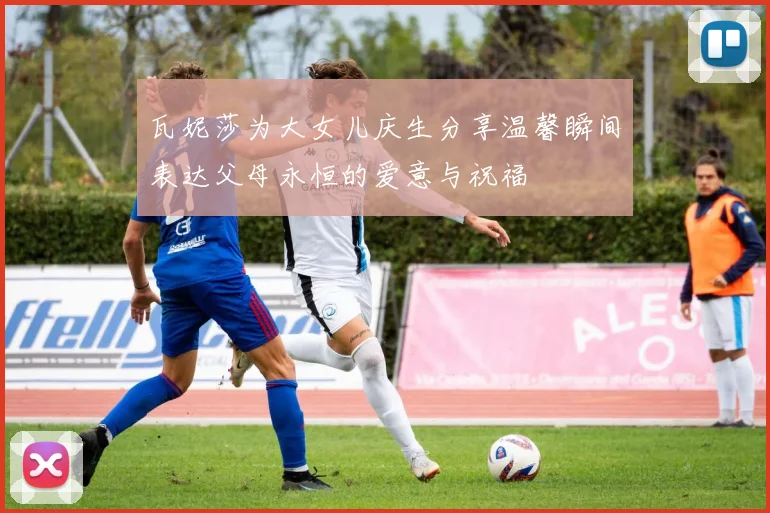 瓦妮莎为大女儿庆生分享温馨瞬间表达父母永恒的爱意与祝福