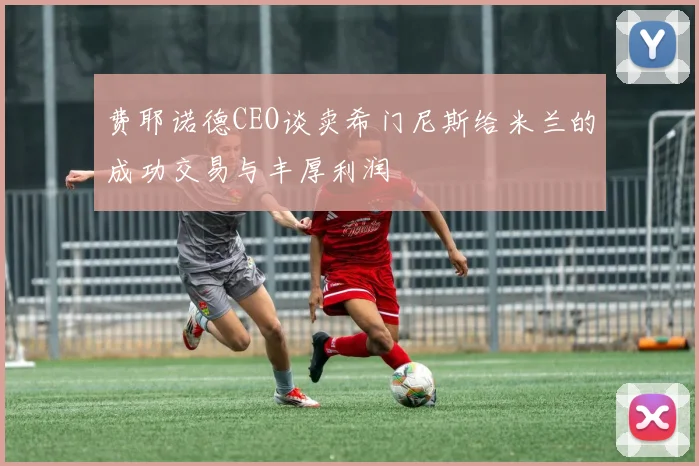 费耶诺德CEO谈卖希门尼斯给米兰的成功交易与丰厚利润