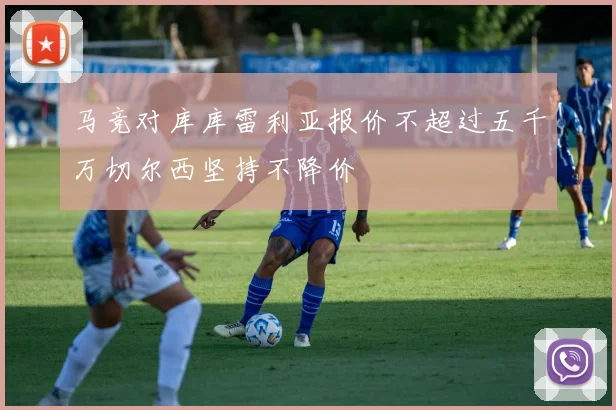 马竞对库库雷利亚报价不超过五千万切尔西坚持不降价