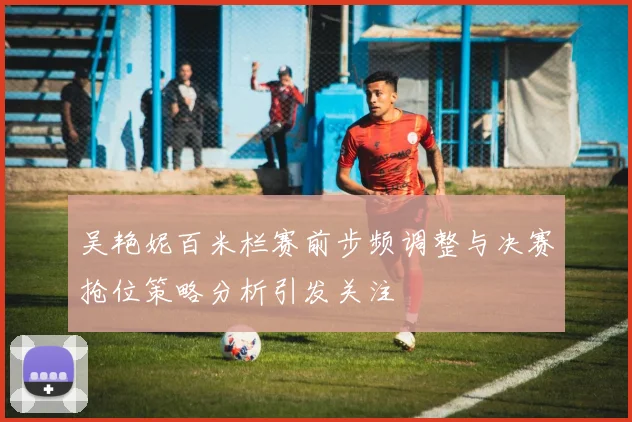 吴艳妮百米栏赛前步频调整与决赛抢位策略分析引发关注