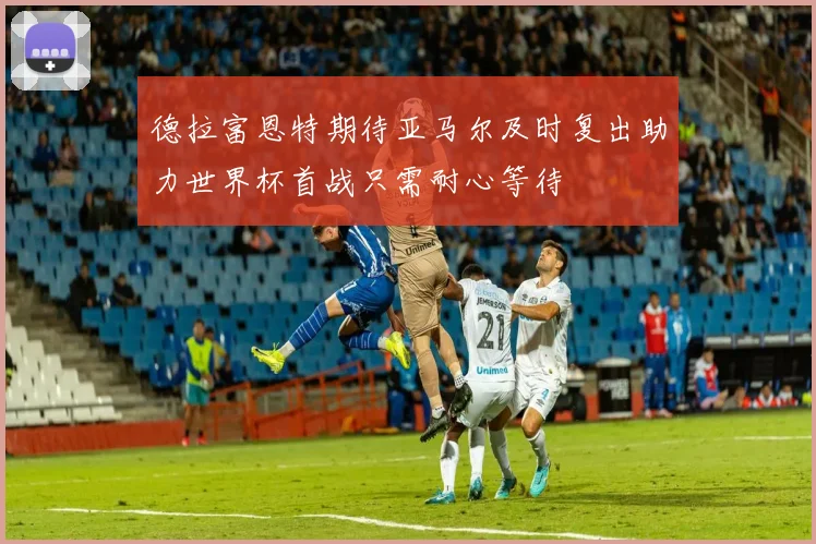 德拉富恩特期待亚马尔及时复出助力世界杯首战只需耐心等待