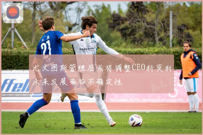 尤文图斯管理层或将调整CEO科莫利未来发展面临不确定性