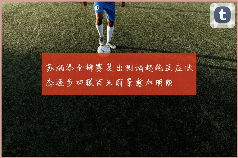 苏炳添全锦赛复出测试起跑反应状态逐步回暖百米前景愈加明朗