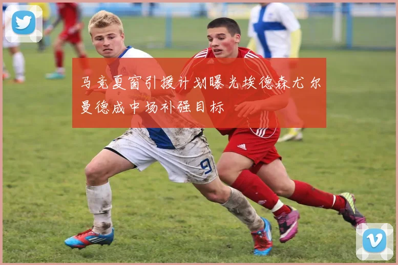马竞夏窗引援计划曝光埃德森尤尔曼德成中场补强目标
