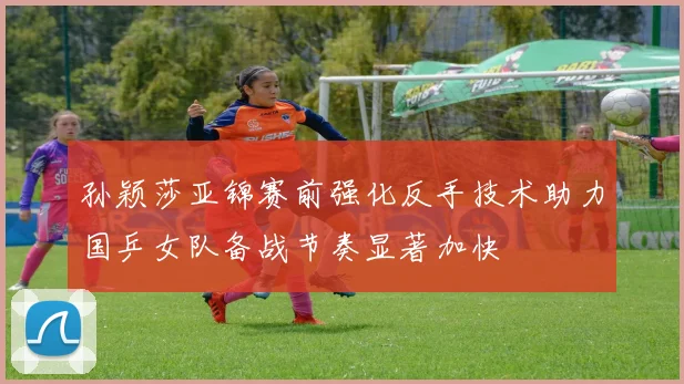 孙颖莎亚锦赛前强化反手技术助力国乒女队备战节奏显著加快