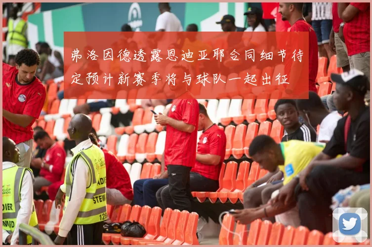 弗洛因德透露恩迪亚耶合同细节待定预计新赛季将与球队一起出征
